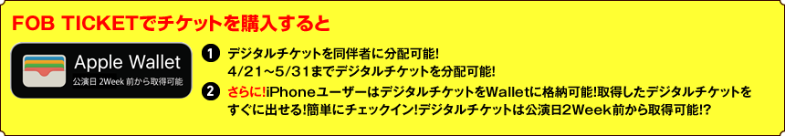 FOB TICKETでチケットを購入すると①デジタルチケットを同伴者に分配可能！ 4/21～5/31までデジタルチケットを分配可能！②さらに！iPhoneユーザーはデジタルチケットをWalletに格納可能！取得したデジタルチケットをすぐに出せる！簡単にチェックイン！デジタルチケットは公演日2Week前から取得可能！？