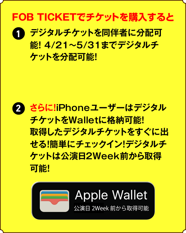FOB TICKETでチケットを購入すると①デジタルチケットを同伴者に分配可能！ 4/21～5/31までデジタルチケットを分配可能！②さらに！iPhoneユーザーはデジタルチケットをWalletに格納可能！取得したデジタルチケットをすぐに出せる！簡単にチェックイン！デジタルチケットは公演日2Week前から取得可能！？