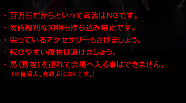 百万石だからといって武装はNGです。勿論鋭利な刃物も持ち込み禁止です。尖っているアクセサリーもさけましょう。転びやすい履物はさけましょう。馬（動物）を連れて会場へ入ることはできません。（※盲導犬、介助犬はOKです。）