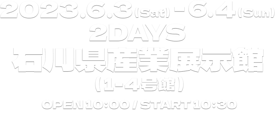 2023.6.3（Sat）-6. 4（Sun）2DAYS石川県産業展示館(1-4号館)OPEN 10:00 ／ START 10:301日券￥9,900（税込）／2日通し券￥19,000（税込）