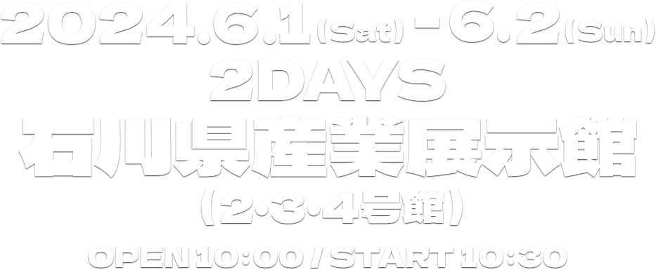 2024.6.1（Sat）-6.2（Sun）2DAYS 石川県産業展示館（2・3・4号館）OPEN 10:00 ／ START 10:30